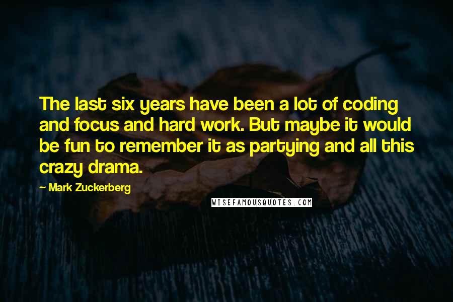 Mark Zuckerberg Quotes: The last six years have been a lot of coding and focus and hard work. But maybe it would be fun to remember it as partying and all this crazy drama.