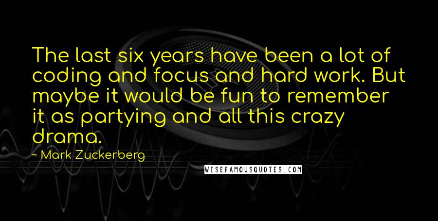 Mark Zuckerberg Quotes: The last six years have been a lot of coding and focus and hard work. But maybe it would be fun to remember it as partying and all this crazy drama.