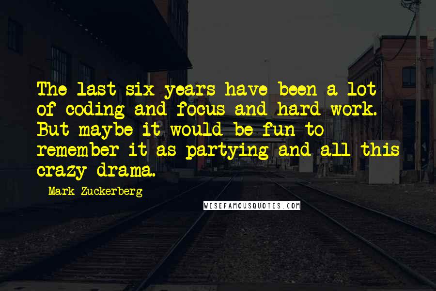 Mark Zuckerberg Quotes: The last six years have been a lot of coding and focus and hard work. But maybe it would be fun to remember it as partying and all this crazy drama.