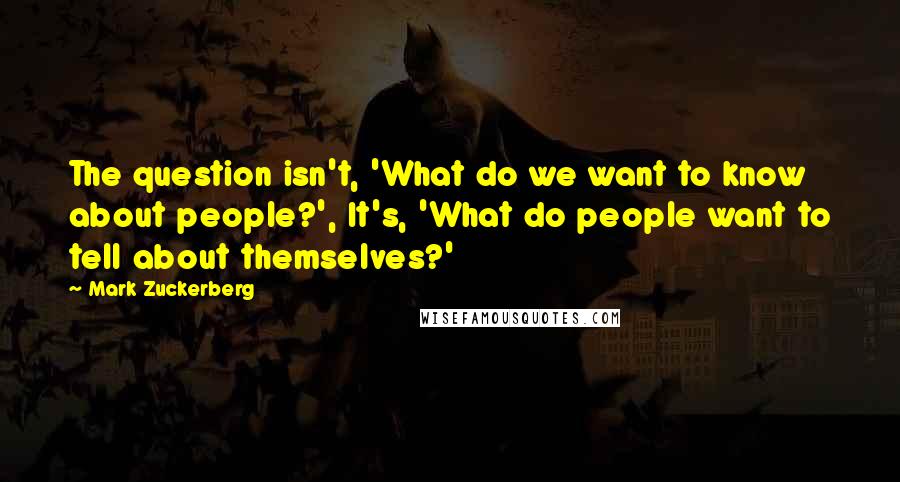 Mark Zuckerberg Quotes: The question isn't, 'What do we want to know about people?', It's, 'What do people want to tell about themselves?'