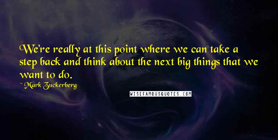 Mark Zuckerberg Quotes: We're really at this point where we can take a step back and think about the next big things that we want to do.