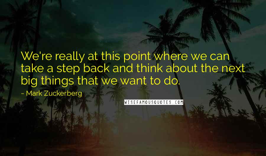 Mark Zuckerberg Quotes: We're really at this point where we can take a step back and think about the next big things that we want to do.