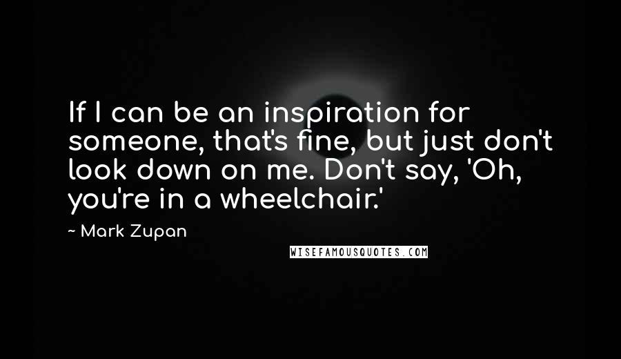 Mark Zupan Quotes: If I can be an inspiration for someone, that's fine, but just don't look down on me. Don't say, 'Oh, you're in a wheelchair.'