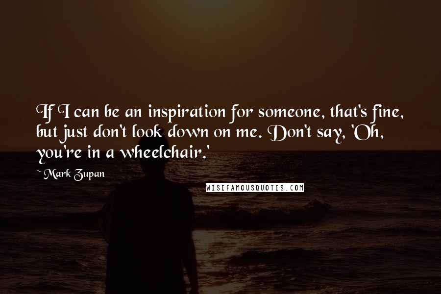 Mark Zupan Quotes: If I can be an inspiration for someone, that's fine, but just don't look down on me. Don't say, 'Oh, you're in a wheelchair.'