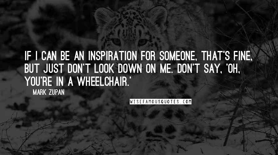 Mark Zupan Quotes: If I can be an inspiration for someone, that's fine, but just don't look down on me. Don't say, 'Oh, you're in a wheelchair.'