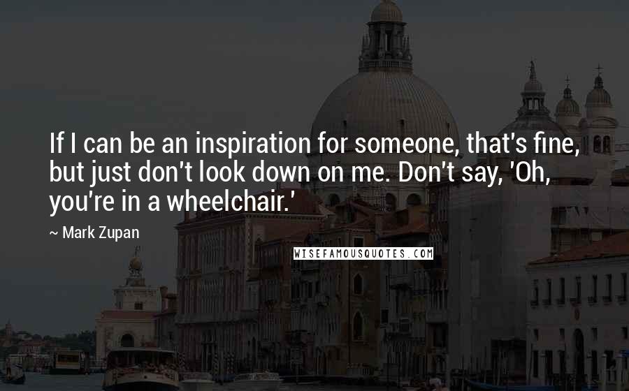 Mark Zupan Quotes: If I can be an inspiration for someone, that's fine, but just don't look down on me. Don't say, 'Oh, you're in a wheelchair.'