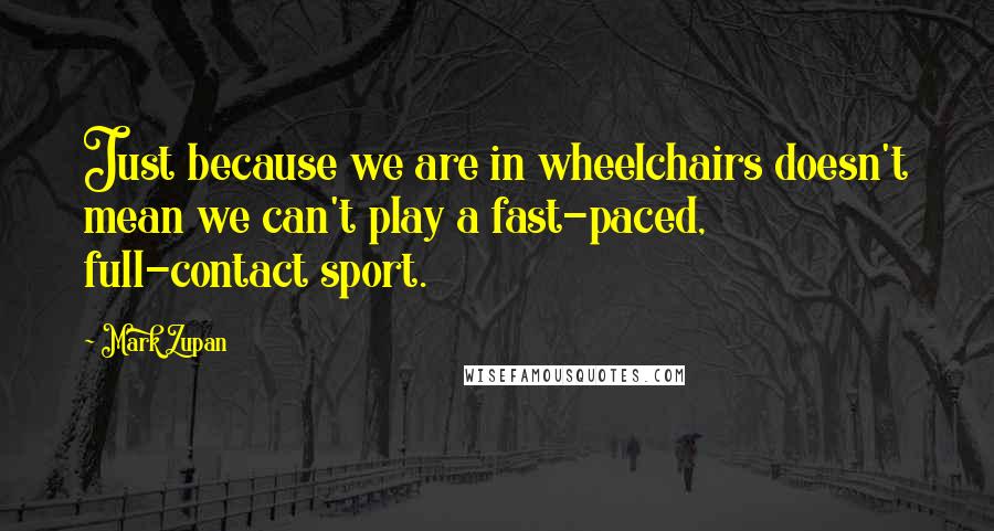 Mark Zupan Quotes: Just because we are in wheelchairs doesn't mean we can't play a fast-paced, full-contact sport.