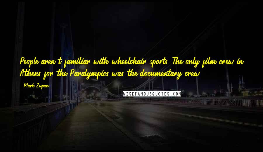 Mark Zupan Quotes: People aren't familiar with wheelchair sports. The only film crew in Athens for the Paralympics was the documentary crew.