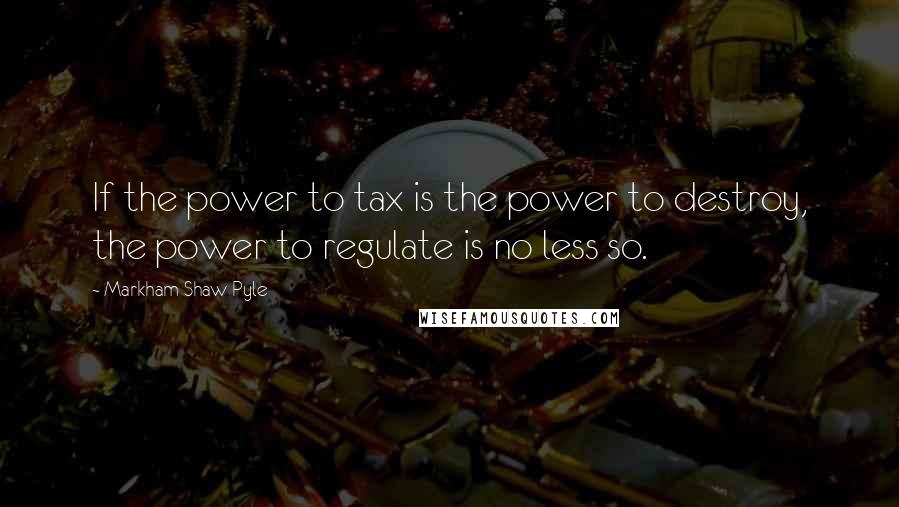 Markham Shaw Pyle Quotes: If the power to tax is the power to destroy, the power to regulate is no less so.