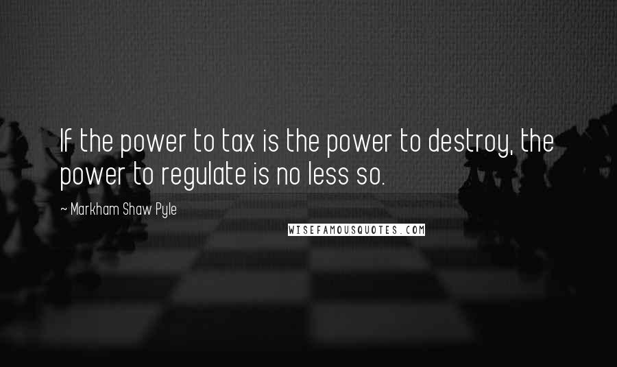 Markham Shaw Pyle Quotes: If the power to tax is the power to destroy, the power to regulate is no less so.