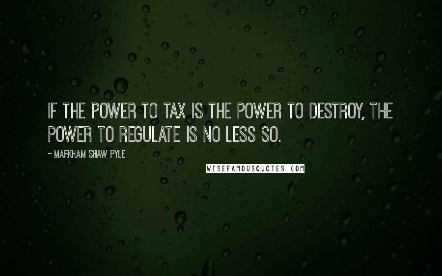 Markham Shaw Pyle Quotes: If the power to tax is the power to destroy, the power to regulate is no less so.