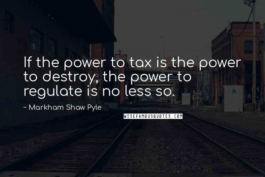 Markham Shaw Pyle Quotes: If the power to tax is the power to destroy, the power to regulate is no less so.