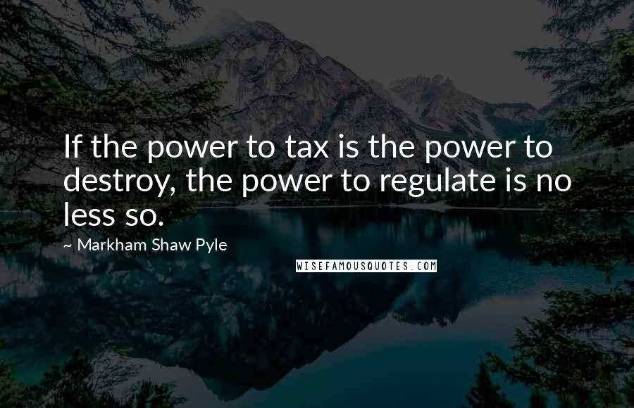 Markham Shaw Pyle Quotes: If the power to tax is the power to destroy, the power to regulate is no less so.