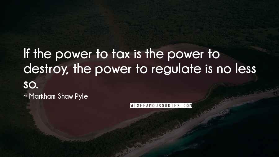 Markham Shaw Pyle Quotes: If the power to tax is the power to destroy, the power to regulate is no less so.