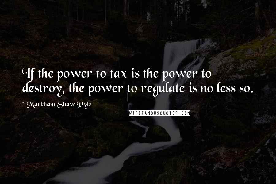 Markham Shaw Pyle Quotes: If the power to tax is the power to destroy, the power to regulate is no less so.