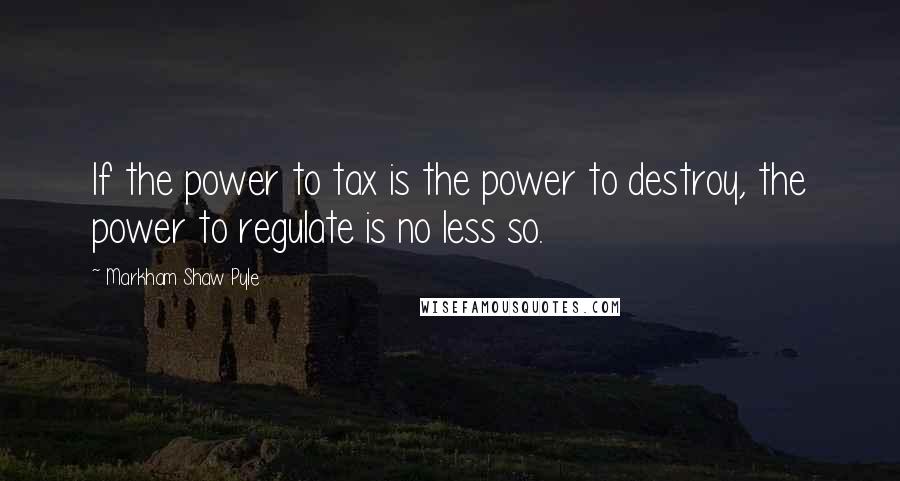 Markham Shaw Pyle Quotes: If the power to tax is the power to destroy, the power to regulate is no less so.