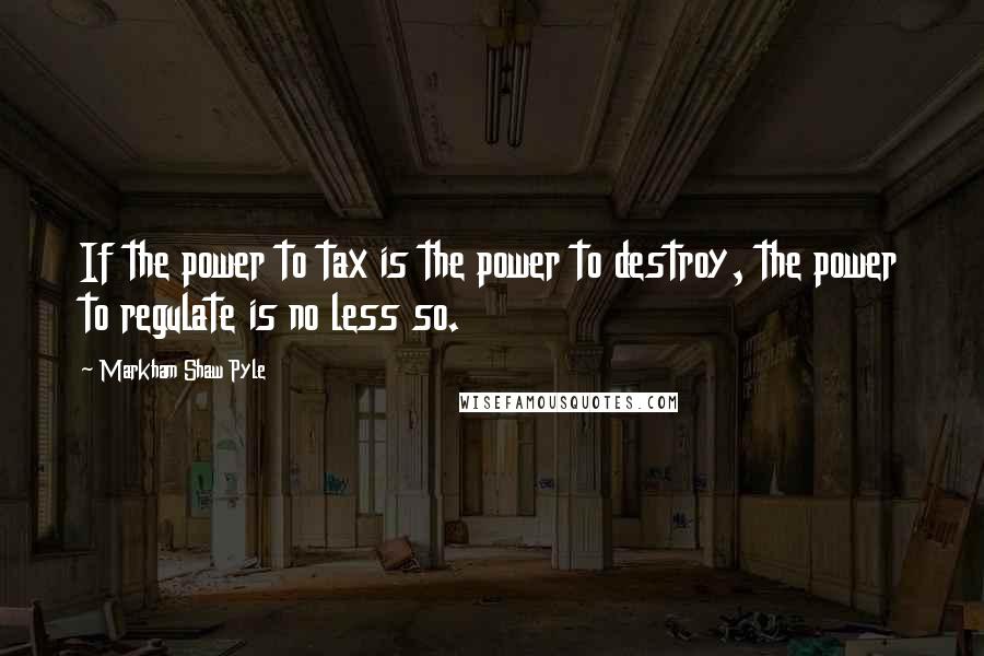 Markham Shaw Pyle Quotes: If the power to tax is the power to destroy, the power to regulate is no less so.