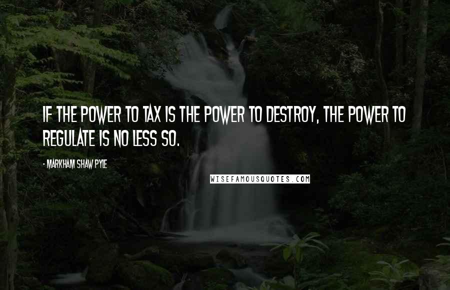 Markham Shaw Pyle Quotes: If the power to tax is the power to destroy, the power to regulate is no less so.