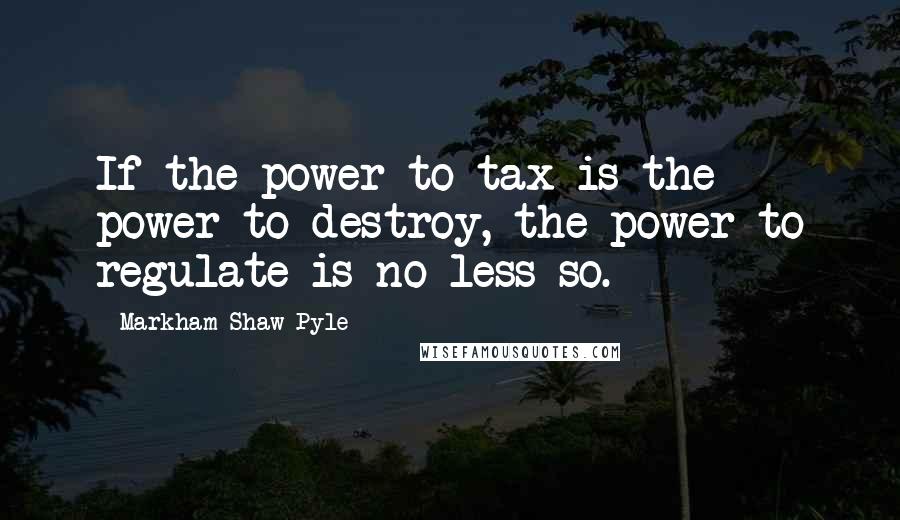Markham Shaw Pyle Quotes: If the power to tax is the power to destroy, the power to regulate is no less so.