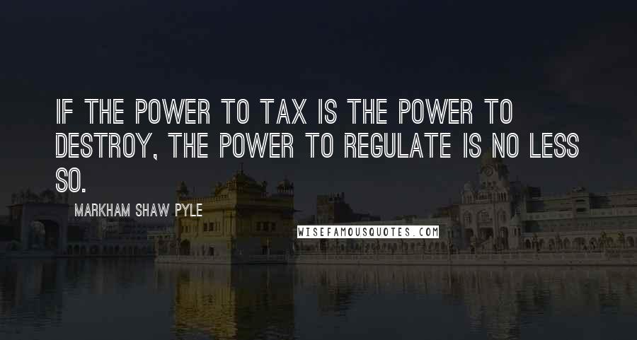 Markham Shaw Pyle Quotes: If the power to tax is the power to destroy, the power to regulate is no less so.