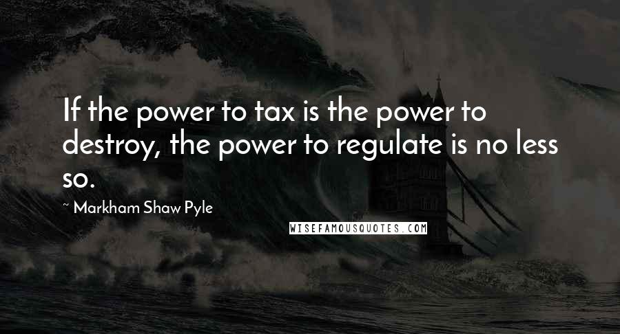 Markham Shaw Pyle Quotes: If the power to tax is the power to destroy, the power to regulate is no less so.