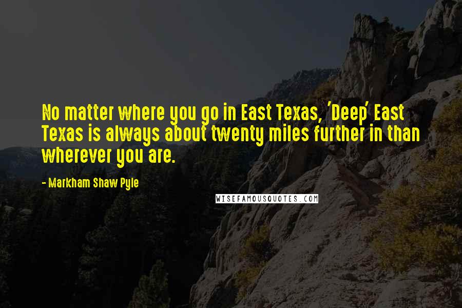 Markham Shaw Pyle Quotes: No matter where you go in East Texas, 'Deep' East Texas is always about twenty miles further in than wherever you are.
