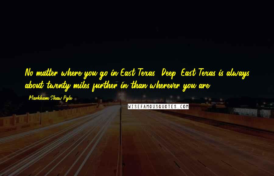 Markham Shaw Pyle Quotes: No matter where you go in East Texas, 'Deep' East Texas is always about twenty miles further in than wherever you are.
