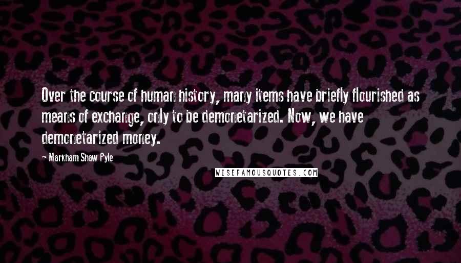 Markham Shaw Pyle Quotes: Over the course of human history, many items have briefly flourished as means of exchange, only to be demonetarized. Now, we have demonetarized money.