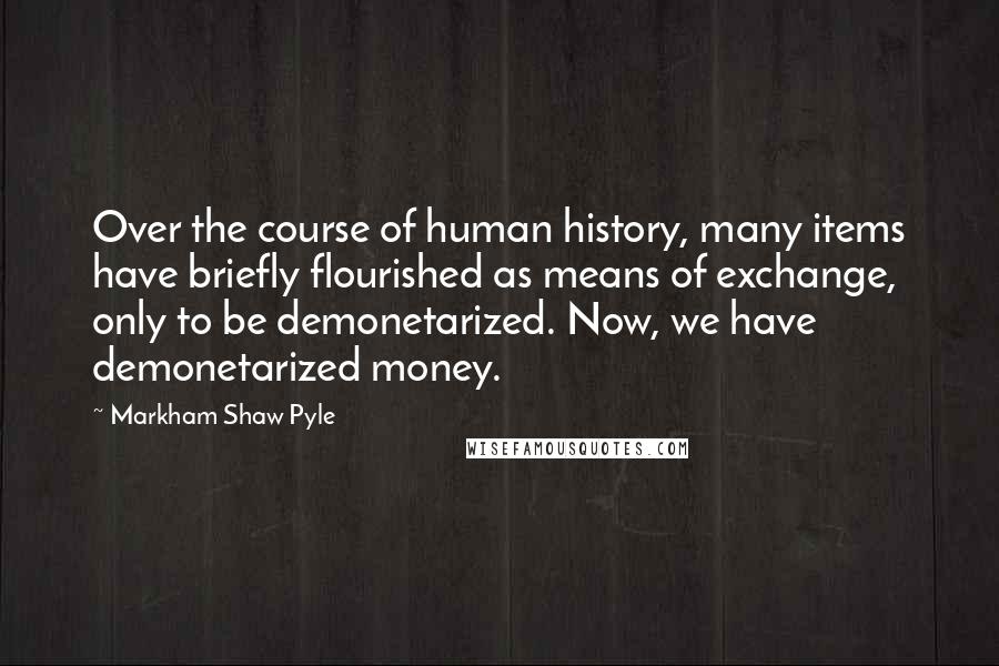 Markham Shaw Pyle Quotes: Over the course of human history, many items have briefly flourished as means of exchange, only to be demonetarized. Now, we have demonetarized money.