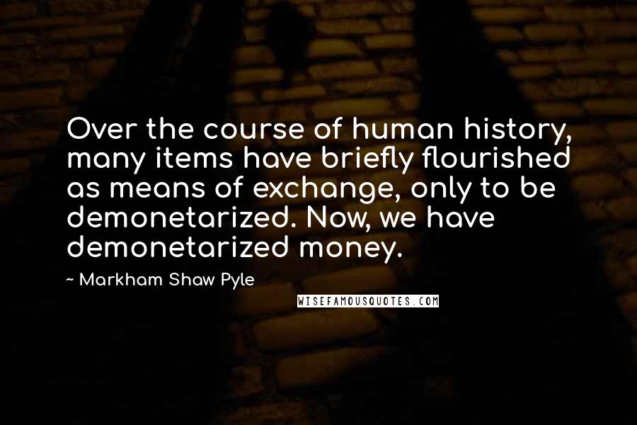 Markham Shaw Pyle Quotes: Over the course of human history, many items have briefly flourished as means of exchange, only to be demonetarized. Now, we have demonetarized money.