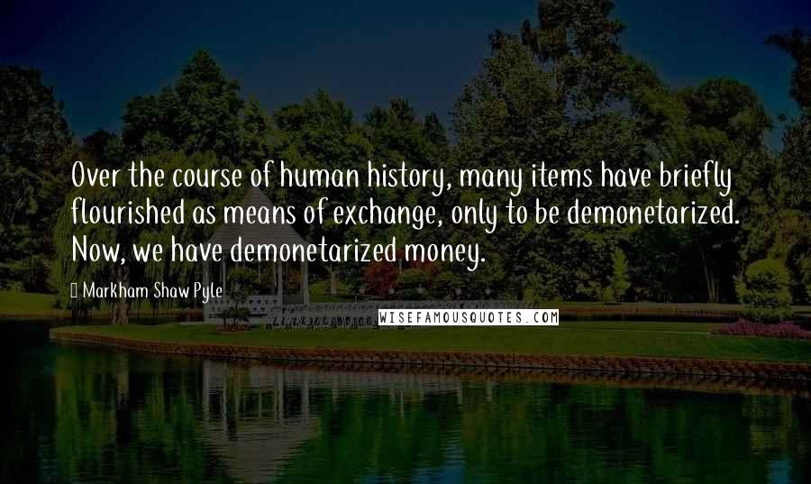 Markham Shaw Pyle Quotes: Over the course of human history, many items have briefly flourished as means of exchange, only to be demonetarized. Now, we have demonetarized money.