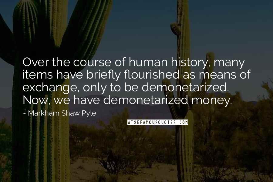 Markham Shaw Pyle Quotes: Over the course of human history, many items have briefly flourished as means of exchange, only to be demonetarized. Now, we have demonetarized money.
