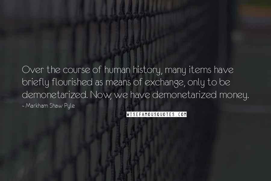 Markham Shaw Pyle Quotes: Over the course of human history, many items have briefly flourished as means of exchange, only to be demonetarized. Now, we have demonetarized money.