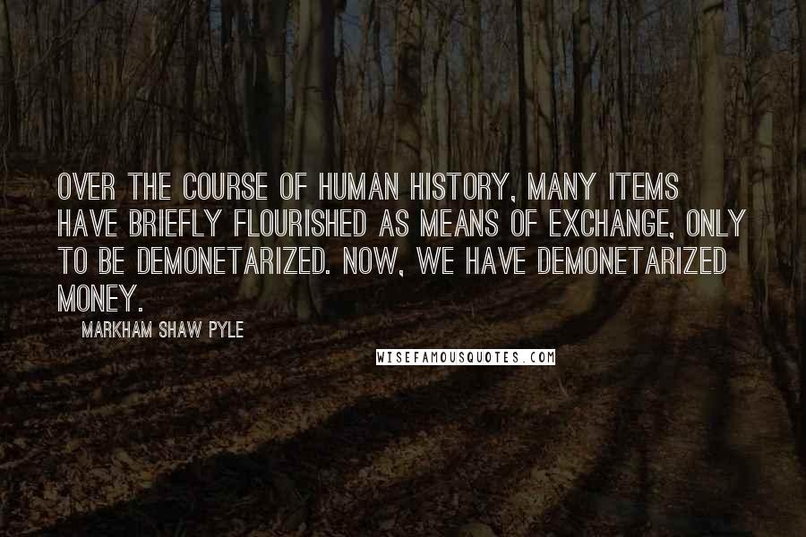 Markham Shaw Pyle Quotes: Over the course of human history, many items have briefly flourished as means of exchange, only to be demonetarized. Now, we have demonetarized money.