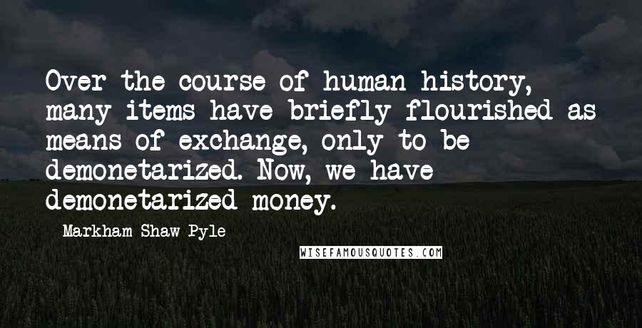 Markham Shaw Pyle Quotes: Over the course of human history, many items have briefly flourished as means of exchange, only to be demonetarized. Now, we have demonetarized money.