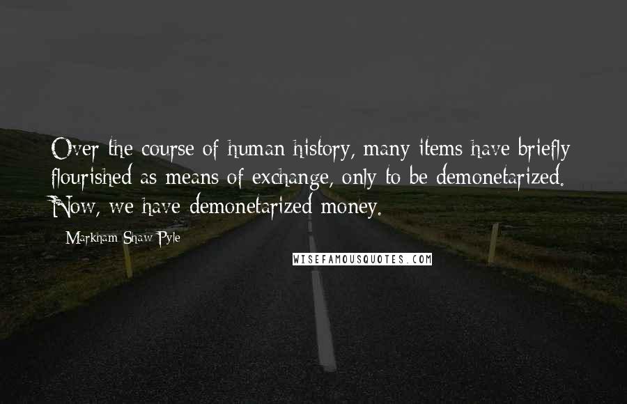 Markham Shaw Pyle Quotes: Over the course of human history, many items have briefly flourished as means of exchange, only to be demonetarized. Now, we have demonetarized money.