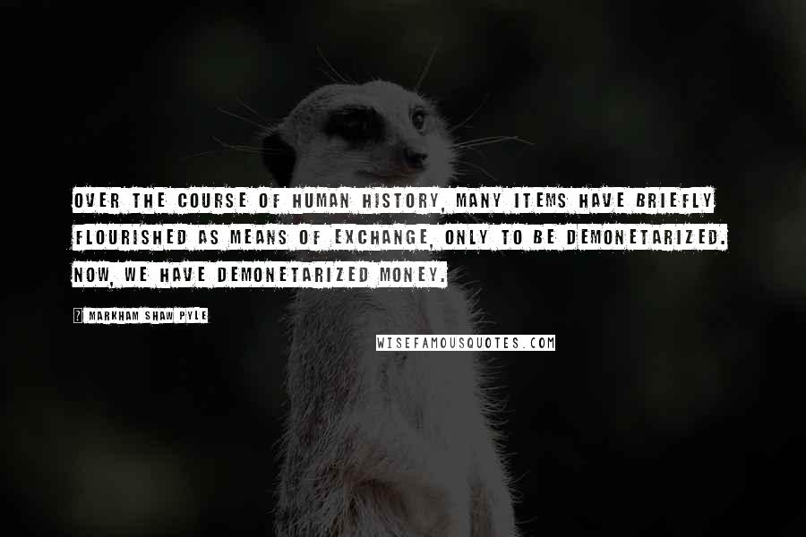 Markham Shaw Pyle Quotes: Over the course of human history, many items have briefly flourished as means of exchange, only to be demonetarized. Now, we have demonetarized money.