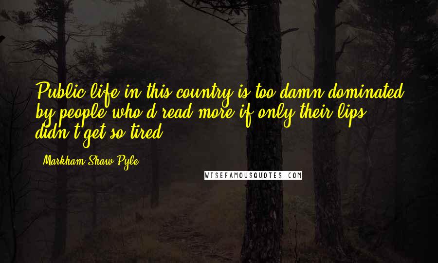Markham Shaw Pyle Quotes: Public life in this country is too damn dominated by people who'd read more if only their lips didn't get so tired.