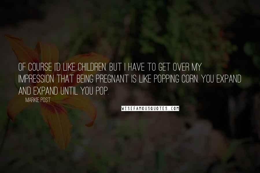 Markie Post Quotes: Of course I'd like children. But I have to get over my impression that being pregnant is like popping corn. You expand and expand until you pop.