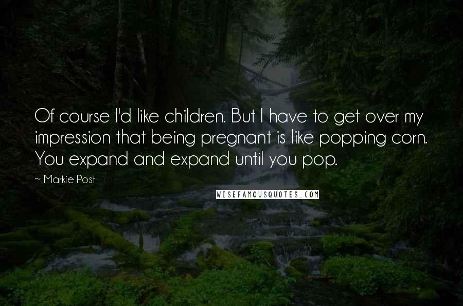 Markie Post Quotes: Of course I'd like children. But I have to get over my impression that being pregnant is like popping corn. You expand and expand until you pop.