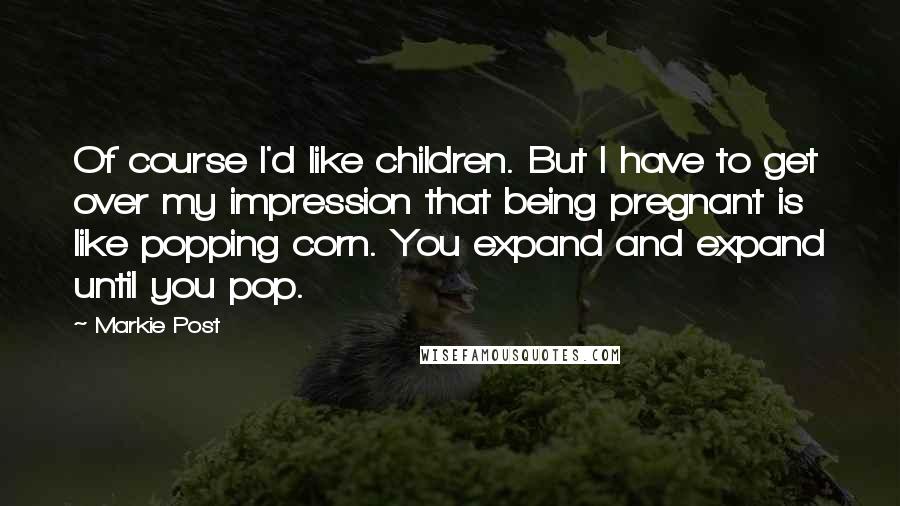 Markie Post Quotes: Of course I'd like children. But I have to get over my impression that being pregnant is like popping corn. You expand and expand until you pop.