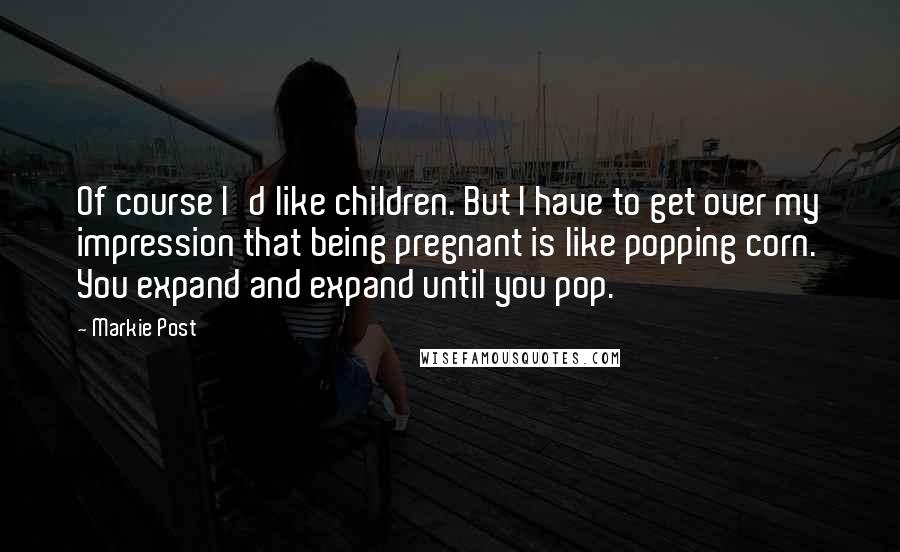 Markie Post Quotes: Of course I'd like children. But I have to get over my impression that being pregnant is like popping corn. You expand and expand until you pop.