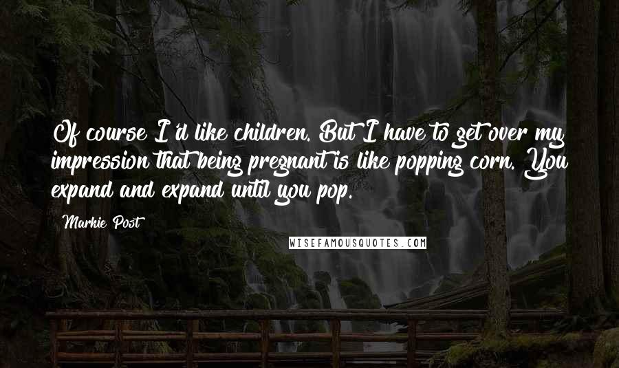Markie Post Quotes: Of course I'd like children. But I have to get over my impression that being pregnant is like popping corn. You expand and expand until you pop.