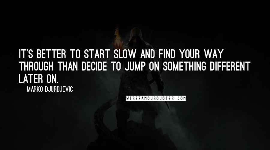 Marko Djurdjevic Quotes: It's better to start slow and find your way through than decide to jump on something different later on.