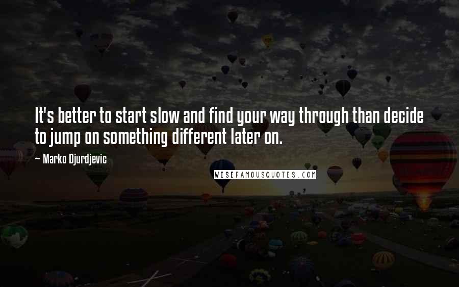 Marko Djurdjevic Quotes: It's better to start slow and find your way through than decide to jump on something different later on.