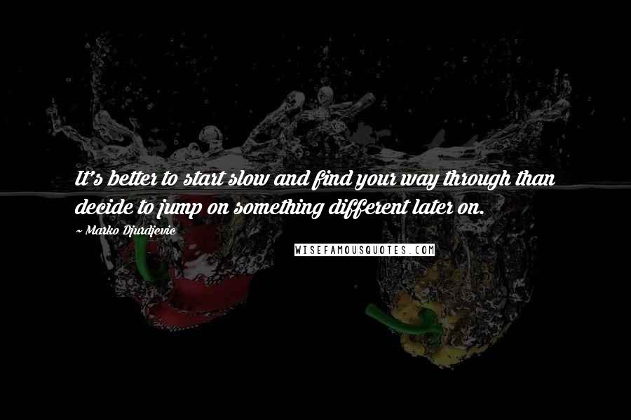 Marko Djurdjevic Quotes: It's better to start slow and find your way through than decide to jump on something different later on.