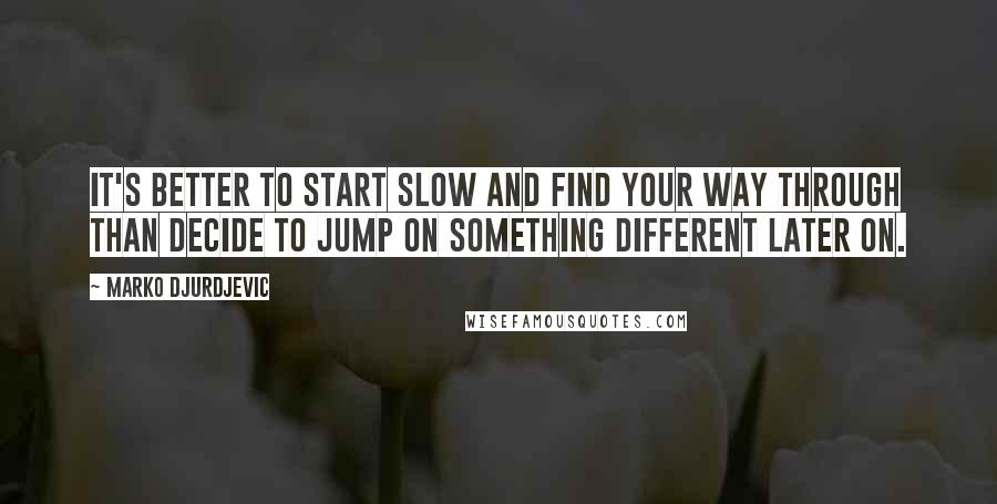 Marko Djurdjevic Quotes: It's better to start slow and find your way through than decide to jump on something different later on.