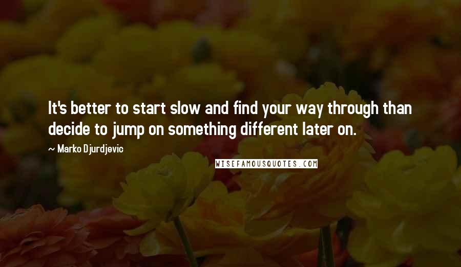 Marko Djurdjevic Quotes: It's better to start slow and find your way through than decide to jump on something different later on.