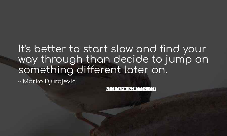 Marko Djurdjevic Quotes: It's better to start slow and find your way through than decide to jump on something different later on.