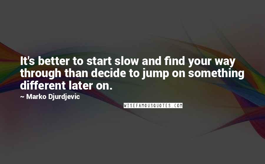 Marko Djurdjevic Quotes: It's better to start slow and find your way through than decide to jump on something different later on.